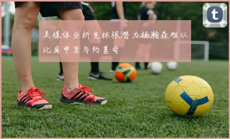 美媒体分析克林根潜力杨瀚森难以比肩申京与约基奇
