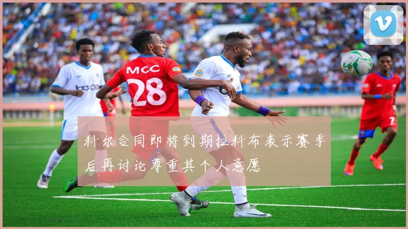 科尔合同即将到期拉科布表示赛季后再讨论尊重其个人意愿