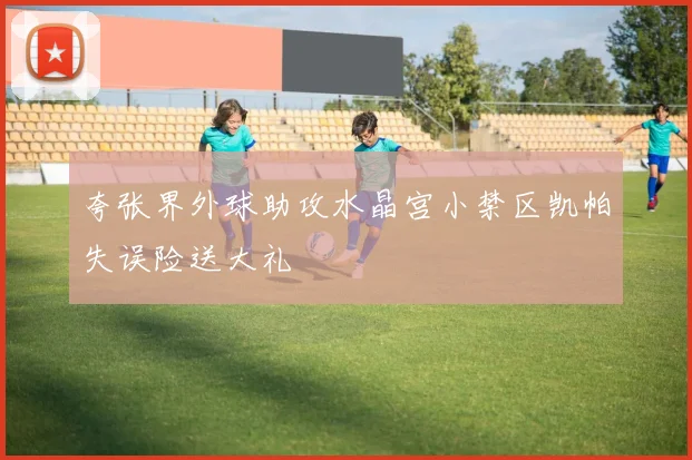 夸张界外球助攻水晶宫小禁区凯帕失误险送大礼