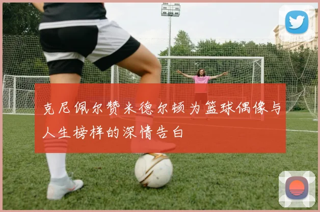 克尼佩尔赞米德尔顿为篮球偶像与人生榜样的深情告白