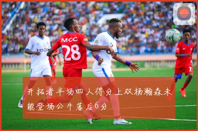 开拓者半场四人得分上双杨瀚森未能登场公牛落后6分