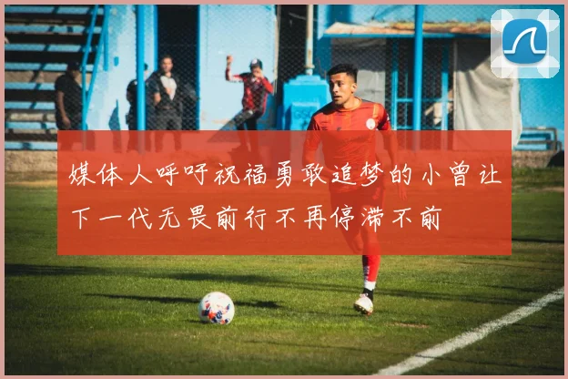 媒体人呼吁祝福勇敢追梦的小曾让下一代无畏前行不再停滞不前