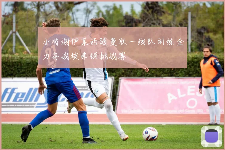 小将谢伊莱西随曼联一线队训练全力备战埃弗顿挑战赛
