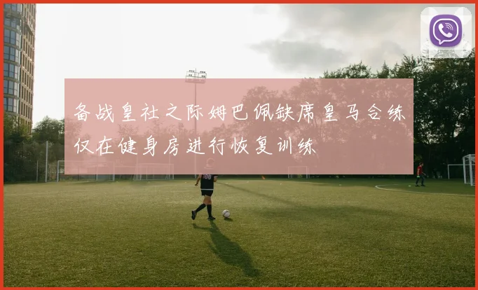 备战皇社之际姆巴佩缺席皇马合练仅在健身房进行恢复训练