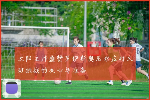 太阳主帅盛赞罗伊斯奥尼尔应对文班挑战的决心与准备