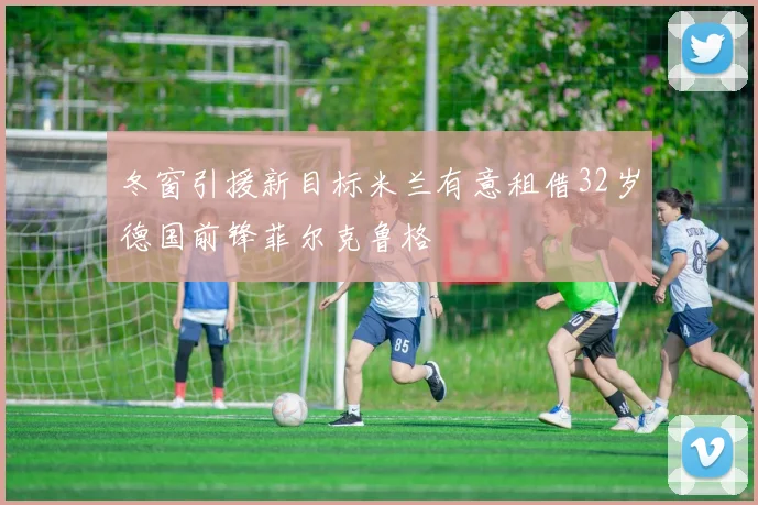 冬窗引援新目标米兰有意租借32岁德国前锋菲尔克鲁格