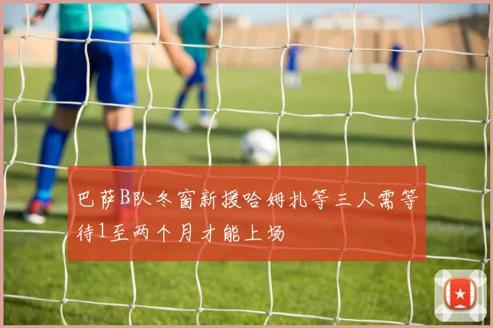 巴萨B队冬窗新援哈姆扎等三人需等待1至两个月才能上场