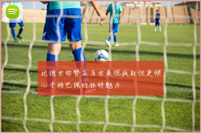 达德尔称赞亚马尔表现疯狂但更倾心于姆巴佩的独特魅力