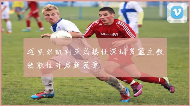 迈克尔凯利正式接任深圳男篮主教练职位开启新篇章