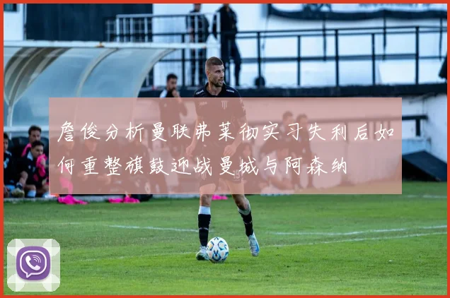 詹俊分析曼联弗莱彻实习失利后如何重整旗鼓迎战曼城与阿森纳