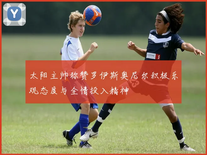 太阳主帅称赞罗伊斯奥尼尔积极乐观态度与全情投入精神