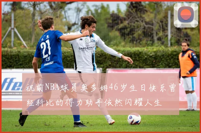 祝前NBA球员奥多姆46岁生日快乐曾经科比的得力助手依然闪耀人生