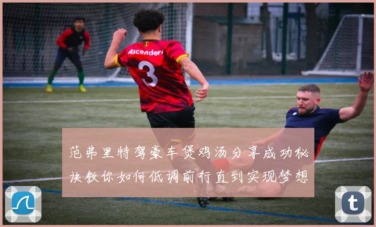 范弗里特驾豪车煲鸡汤分享成功秘诀教你如何低调前行直到实现梦想