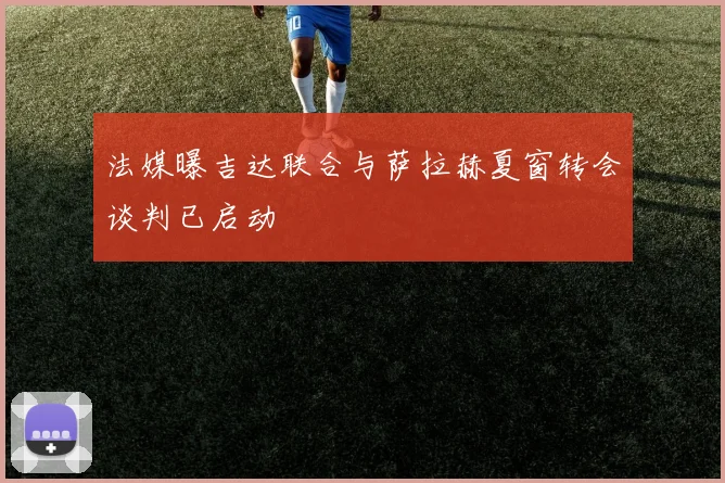 法媒曝吉达联合与萨拉赫夏窗转会谈判已启动
