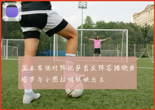 国米客场对阵比萨首发阵容揭晓劳塔罗与小图拉姆联袂出击