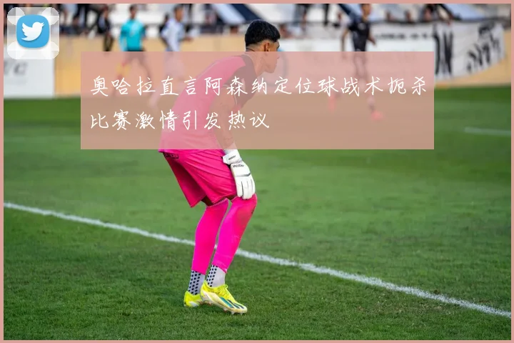 奥哈拉直言阿森纳定位球战术扼杀比赛激情引发热议