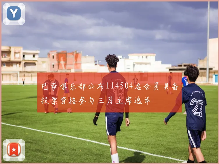 巴萨俱乐部公布114504名会员具备投票资格参与三月主席选举