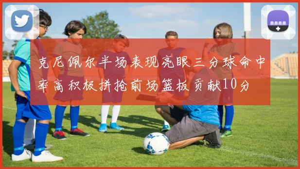 克尼佩尔半场表现亮眼三分球命中率高积极拼抢前场篮板贡献10分