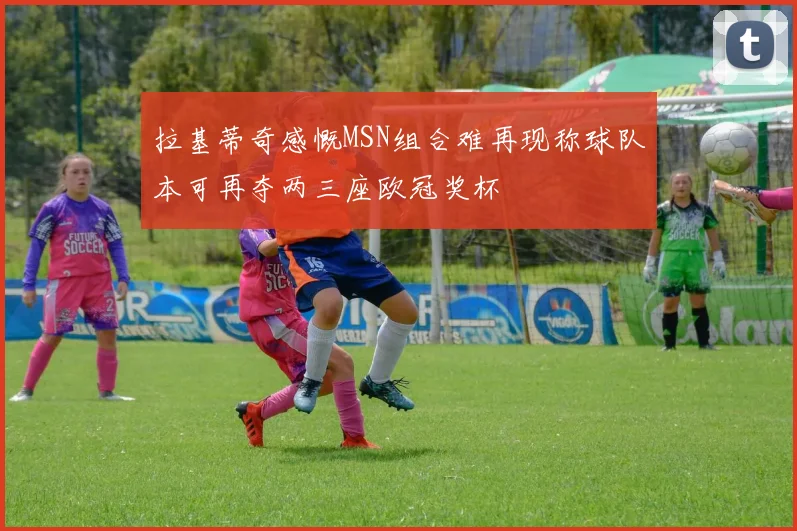 拉基蒂奇感慨MSN组合难再现称球队本可再夺两三座欧冠奖杯