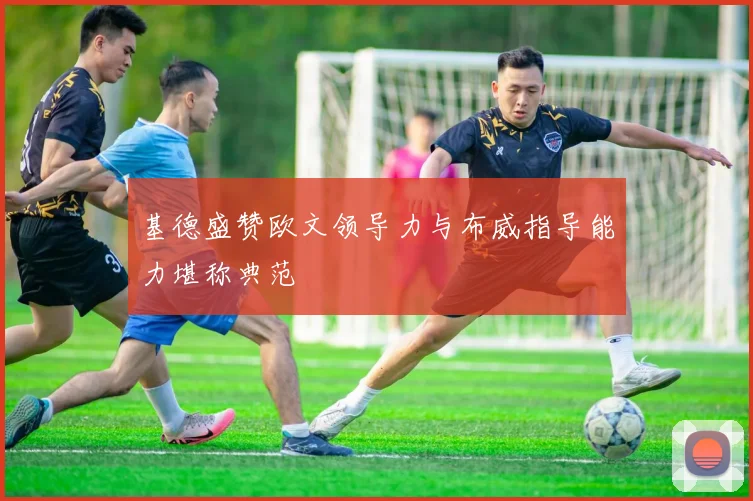 基德盛赞欧文领导力与布威指导能力堪称典范