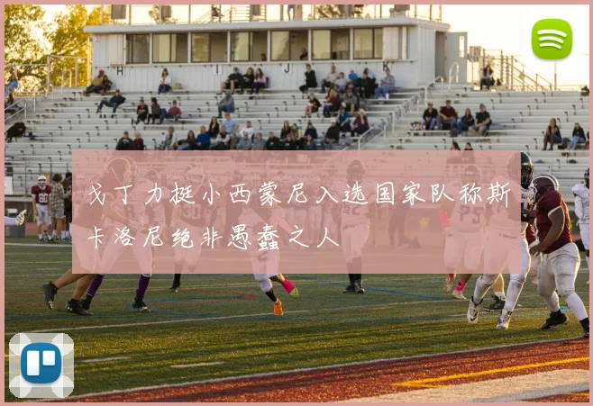 戈丁力挺小西蒙尼入选国家队称斯卡洛尼绝非愚蠢之人