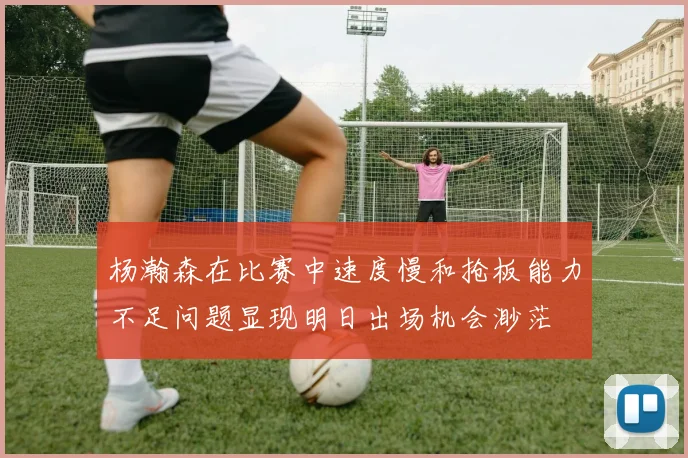 杨瀚森在比赛中速度慢和抢板能力不足问题显现明日出场机会渺茫