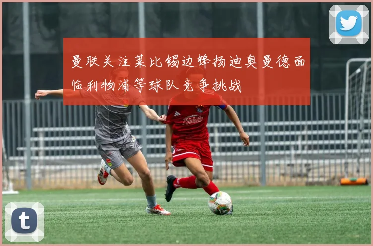 曼联关注莱比锡边锋扬迪奥曼德面临利物浦等球队竞争挑战