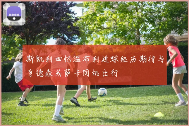 斯凯利回忆温布利进球经历期待与亨德森或萨卡同机出行