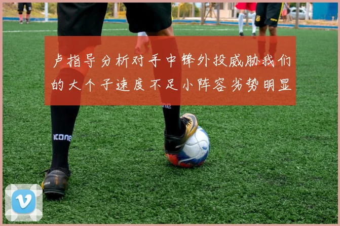 卢指导分析对手中锋外投威胁我们的大个子速度不足小阵容劣势明显