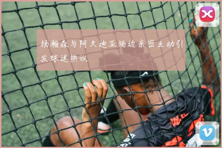 杨瀚森与阿夫迪亚场边亲密互动引发球迷热议