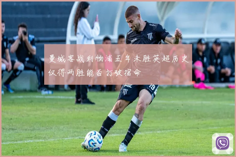 曼城客战利物浦五年未胜英超历史仅得两胜能否打破宿命