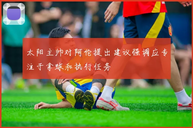 太阳主帅对阿伦提出建议强调应专注于拿球和执行任务