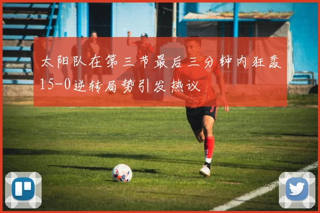 太阳队在第三节最后三分钟内狂轰15-0逆转局势引发热议
